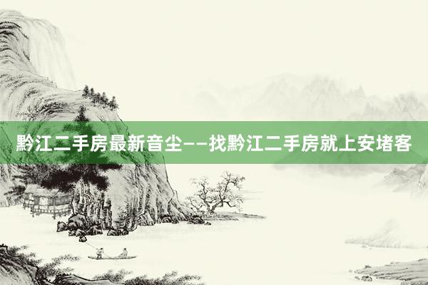 黔江二手房最新音尘——找黔江二手房就上安堵客